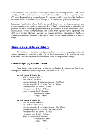 20
Nous constatons que l’utilisation d’une plaque plane pour une température de sortie d’air
donnée, est évidemment la solution la moins intéressante. Elle nécessite la plus grande surface
d’échange. Par conséquent, nous utiliserons des plaques travaillées pour intensifier l’échange
thermique et ainsi réduire la surface d’échange, et l’encombrement généré par l’échangeur.
Remarque : L’utilisation d’une feuille de calcul Excel pour le dimensionnement des
échangeurs présente de nombreux avantages. Tout d’abord, l’automatisation des calculs nous
permet d’étudier différentes plaques sans reprendre pour chacune d’elles l’ensemble du calcul.
Ensuite, nous pouvons aisément changer une donnée de base pour observer rapidement son
effet sur la surface théorique (épaisseur des plaques, constantes physiques des fluides...).
L’avantage majeur de l’utilisation de ce logiciel dans notre cas est essentiellement un gain de
temps.
Dimensionnement des ventilateurs.
Un ventilateur se caractérise par deux grandeurs : la pression statique (permettant de
vaincre les pertes de charge) et le débit. En vue du dimensionnement des ventilateurs, nous
étudions les caractéristiques des circuits des deux unités de récupération d’énergie.
Caractéristique physique des circuits.
Nous basons notre étude des circuits sur l’utilisation des échangeurs fournis par
l’entreprise Kapp France, et une température de sortie d’air de 110°C.
caractéristique de l’unité 1 :
débit des fumées : 20m3
/h
débit de l’air : 71.5m3
/h
gaine rectangulaire du circuit des fumées : 30´200mm
gaine rectangulaire du circuit de l’air : 50´200mm
vitesse moyenne des fumées : 2.8m/s
vitesse moyenne de l’air : 4.13m/s
pertes de charge dans l’échangeur :
-coté fumées : 100Pa
-coté air : 600Pa
caractéristique de l’unité 2 :
débit des fumées : 385m3
/h
débit de l’air : 1375.7m3
/h
gaine rectangulaire du circuit des fumées : 200´500mm
gaine rectangulaire du circuit de l’air : 400´500mm
vitesse moyenne des fumées : 3.24m/s
vitesse moyenne de l’air : 4.96m/s
pertes de charge dans l’échangeur :
-coté fumées : 200Pa
-coté air : 300Pa
 