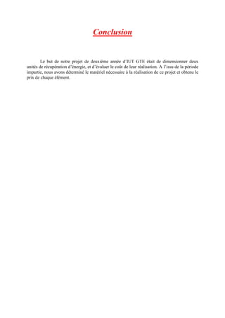 Conclusion
Le but de notre projet de deuxième année d’IUT GTE était de dimensionner deux
unités de récupération d’énergie, et d’évaluer le coût de leur réalisation. A l’issu de la période
impartie, nous avons déterminé le matériel nécessaire à la réalisation de ce projet et obtenu le
prix de chaque élément.
 