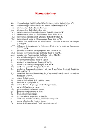 27
Nomenclature
Qvc : débit volumique du fluide chaud (fumées issues du four industriel) en m3
/s.
Qvf : débit volumique du fluide froid (air prélevé à l’extérieur) en m3
/s.
qmc : débit massique du fluide chaud en kg/s.
qmf : débit massique du fluide froid en kg/s.
Tce : température d’entrée dans l’échangeur du fluide chaud en °K.
Tcs : température de sortie de l’échangeur du fluide chaud en °K.
Tfe : température d’entrée dans l’échangeur du fluide froid en °K.
Tfs : température de sortie de l’échangeur du fluide froid en °K.
DTc : différence de température des fumées entre l’entrée et la sortie de l’échangeur
(Tce-Tcs) en °K.
DTf : différence de température de l’air entre l’entrée et la sortie de l’échangeur
(Tfs-Tfe) en °K.
P : puissance calorifique échangée par les deux fluides en W.
cpc : capacité calorifique massique du fluide chaud en J/kg.°K.
cpf : capacité calorifique massique du fluide froid en J/kg.°K.
n : viscosité cinématique du fluide en m²/s.
m : viscosité dynamique du fluide en kg/s.m.
l : conductivité thermique du fluide en W/m.°K.
lp : conductivité thermique des plaques en W/m.°K.
H : coefficient global d’échange en W/m². °K.
hi : coefficient de convection interne ; ici, c’est le coefficient h calculé du côté de
l’air en W/m².°K.
he : coefficient de convection externe; ici, c’est le coefficient h calculé du côté des
fumées en W/m².°K.
vf : vitesse de l’air en m/s.
Dh : diamètre hydraulique de la conduite en m².
ep : épaisseur de la plaque en m.
D : section du canal de passage dans l’échangeur en m².
S : surface de l’échangeur en m².
DPL : pertes de charge linéaire en Pascals.
j : pertes de charge unitaire en Pa/m.
LD : longueur droite en mètres.
DPS : pertes de charge singulières en Pascals.
x : coefficient de pertes de charge, fonction de singularité.
r : masse volumique du fluide en kg/m3
.
W : vitesse de l’écoulement du fluide en présence en m/s.
 