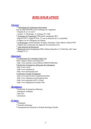 13
BIBLIOGRAPHIE
-Livres:
* Technologie des échangeurs thermiques
issu du GRETH(1998) et de Technique de l’ingénieur
- Chapitre II, § 2.2 et §2.3
- Auteurs: A. Bontemps, A. Garrigue, R. Vidil
* Technique de l’ingénieur(1998) génie énergétique B2 I
- Page B 2341-1 à page B 2341-12, sous la direction de A. Lamelland
- Chapitre sur les échangeurs de chaleur
* Le Recknagel, manuel pratique de génie climatique, 2ème édition, Edition PYC
- Chapitre des composants des appareils de traitement d’air
* Aide mémoire du thermicien
* Mémotech génie énergétique(1996), Edition Educalivre, P. Dal Zotto, JM. Larre
- Chapitre 9, § 1
-Internet:
* Connaissance de l’entreprise Epure Tec
-http://mageos.ifrance.com/EpureTec/
- http://www.pollutec.com/exhibitors/2000/20/2004.htm
* Recherche d’entreprises fabriquant des échangeurs
- http://www.ciat.fr
- http://www.aertherm.fr
- http://www.barriquand.com/
* recherche d’image d’échangeur
- http://www.gch.iut-tlse3.fr/gch/thermo.html
- http://www.equirepsa.com/fra/placas.htm
- http://www.guentner.de/f3-1-6.html
- http://www.kappfrance.fr/cadre1.htm
-Kompass:
* Recherche d’entreprises fabricant:
- échangeurs à plaques
- tube inox.
- extracteurs
-Cours:
* Echangeur
* Transfert thermique
* Groupement de recherche et d’étude thermique (Greth)
 