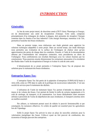 2
INTRODUCTION
Généralité:
Le but de notre projet tutoré, de deuxième année d’IUT Génie Thermique et Energie,
est de dimensionner une unité de récupération d’énergie. Cette unité, composée
principalement d’un échangeur de chaleur à plaques, doit permettre de récupérer l’énergie
contenue dans les fumées d’un four industriel. Cette énergie thermique, transmise à de l’air,
permettra d’assécher des boues résiduaires.
Dans un premier temps, nous réaliserons une étude générale pour apprécier les
solutions techniques adaptables à notre projet. Dans un second temps, une étude théorique
nous permettra une évaluation de la surface de l’échangeur de chaleur ainsi qu’une
approximation des pertes de charge dans les conduites. Ensuite, à l’aide de la documentation
obtenue par l’intermédiaire des entreprises contactées, nous procéderons au choix de
l’échangeur. Nous confronterons nos résultats théoriques avec les valeurs fournies par les
constructeurs. Nous pourrons ensuite dimensionner les extracteurs nécessaires à la circulation
des fluides dans l’unité de récupération d’énergie et évaluer le coût de cette unité.
L’aboutissement de ce projet permettra à l’entreprise Epure Tec de proposer des
solutions pour le traitement des boues résiduaires.
Entreprise Epure Tec:
L’entreprise Epure Tec fait partie de la pépinière d’entreprises EUROLACQ basée à
Artix (64), créée en 1992 dans le cadre de la politique de reconversion industrielle. C’est une
société de services pour le traitement des déchets.
L’utilisation de l’unité de traitement Epure Tec permet d’atteindre la réduction de
masse et de volume des boues. Ceci permet de limiter la taille de certains équipements et le
coût de stockage, de transport, et de manutention. Les boues déshydratées étant rarement
utilisées à proximité de l’usine de dépollution des eaux résiduaires, le transport constitue alors
un maillon essentiel.
Par ailleurs, ce traitement permet aussi de réduire le pouvoir fermentescible et par
conséquent, les nuisances olfactives. Ce critère de qualité est essentiel pour les agriculteurs
lors de l’épandage.
Enfin le projet Epure Tec prévoit la mise en place de nouvelles solutions pour la
valorisation énergétique des boues. Celles-ci ayant un fort pouvoir de combustion, des
économies d’énergie peuvent être entreprises.
 