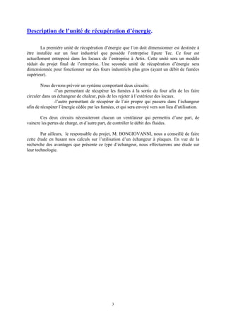 3
Description de l’unité de récupération d’énergie.
La première unité de récupération d’énergie que l’on doit dimensionner est destinée à
être installée sur un four industriel que possède l’entreprise Epure Tec. Ce four est
actuellement entreposé dans les locaux de l’entreprise à Artix. Cette unité sera un modèle
réduit du projet final de l’entreprise. Une seconde unité de récupération d’énergie sera
dimensionnée pour fonctionner sur des fours industriels plus gros (ayant un débit de fumées
supérieur).
Nous devrons prévoir un système comportant deux circuits:
-l’un permettant de récupérer les fumées à la sortie du four afin de les faire
circuler dans un échangeur de chaleur, puis de les rejeter à l’extérieur des locaux.
-l’autre permettant de récupérer de l’air propre qui passera dans l’échangeur
afin de récupérer l’énergie cédée par les fumées, et qui sera envoyé vers son lieu d’utilisation.
Ces deux circuits nécessiteront chacun un ventilateur qui permettra d’une part, de
vaincre les pertes de charge, et d’autre part, de contrôler le débit des fluides.
Par ailleurs, le responsable du projet, M. BONGIOVANNI, nous a conseillé de faire
cette étude en basant nos calculs sur l’utilisation d’un échangeur à plaques. En vue de la
recherche des avantages que présente ce type d’échangeur, nous effectuerons une étude sur
leur technologie.
 