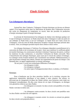 6
Etude Générale
Les échangeurs thermiques
Aujourd’hui, dans l’industrie, l’échangeur d’énergie thermique est devenu un élément
capital. Il est largement utilisé dans les fabrications de produits dont l’élaboration nécessite
des cycles de changement de température ou encore, dans des procédés de production
d’énergie mécanique à partir d’énergie thermique.
Le principe de fonctionnement d’un échangeur de chaleur reste identique quelque soit
le type d’échangeur en présence: un fluide chaud entre dans l’échangeur et cède une partie de
son enthalpie au fluide froid, et sort de l’échangeur. Le fluide froid suit l’autre circuit de
l’échangeur, voisin de celui du fluide chaud pour récupérer l’énergie thermique présente dans
le milieu. Ainsi, un échangeur possède toujours deux entrées et deux sorties.
Les échanges thermiques à l’intérieur d’un échangeur dépendent essentiellement de la
convection du fluide et de la résistance de la paroi. Ainsi, pour améliorer le coefficient global
de transfert thermique, les constructeurs cherchent à diminuer l’épaisseur des parois, à utiliser
les matériaux les plus conducteurs, et conseillent l’utilisation de fluides convectifs. Mais
l’intensification des échanges thermiques, passe aussi par le travail des surfaces d’échanges.
Les échanges seront d’autant meilleurs que l’écoulement sera turbulent. Malheureusement, le
gain de puissance échangé ainsi obtenu, entraîne une augmentation des pertes de charges. Cela
demande donc, un apport supplémentaire en énergie mécanique.
De nos jours, il existe trois technologies différentes d’échangeur :
- les échangeurs à tubes
- les échangeurs à plaques
- les autres types d’échangeurs(contact direct, à caloducs, à lit fluidisé)
Remarque:
Nous n’étudierons que les deux premières familles car la troisième concerne des
applications industrielles spécifiques et non adaptés à notre situation. Par ailleurs, ne
prévoyant pas de changement de phase des fluides utilisés, nous bornerons notre étude aux
échangeurs monophasiques. De plus, pour chacun de ces types d’échangeurs, on distingue
trois géométries relatives aux deux fluides:
- les échangeurs co-courants: les deux circuits sont parallèles et les deux
fluides vont dans le même sens.
- les échangeurs contre-courants: les deux circuits sont parallèles mais
les deux fluides vont dans des sens opposés.
- les échangeurs à courants croisés: les circuits se croisent (en général,
les deux circuits sont perpendiculaires).
 