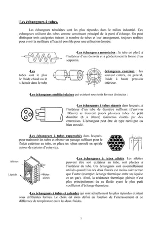 7
Les échangeurs à tubes.
Les échangeurs tubulaires sont les plus répandus dans le milieu industriel. Ces
échangeurs utilisent des tubes comme constituant principal de la paroi d’échange. On peut
distinguer trois catégories suivant le nombre de tubes et leur arrangement, toujours réalisés
pour avoir la meilleure efficacité possible pour une utilisation donnée:
-Les échangeurs monotubes : le tube est placé à
l’intérieur d’un réservoir et a généralement la forme d’un
serpentin.
-Les échangeurs coaxiaux : les
tubes sont le plus souvent cintrés, en général,
le fluide chaud ou le fluide à haute pression
s’écoule dans le tube intérieur.
-Les échangeurs multitubulaires qui existent sous trois formes distinctes :
-Les échangeurs à tubes séparés dans lesquels, à
l’intérieur d’un tube de diamètre suffisant (d'environ
100mm) se trouvent placés plusieurs tubes de petit
diamètre (8 à 20mm) maintenus écartés par des
entretoises. L’échangeur peut être de type rectiligne ou
bien enroulé.
-Les échangeurs à tubes rapprochés dans lesquels,
pour maintenir les tubes et obtenir un passage suffisant pour le
fluide extérieur au tube, on place un ruban enroulé en spirale
autour de certains d’entre eux.
-Les échangeurs à tubes ailetés. Les ailettes
peuvent être soit extérieur au tube, soit placées à
l’intérieur du tube. Ces échangeurs sont essentiellement
utilisés quand l’un des deux fluides est moins calovecteur
que l’autre (exemple: échange thermique entre un liquide
et un gaz). Ainsi, la résistance thermique globale n’est
plus principalement du au fluide ayant le plus petit
coefficient d’échange thermique.
-Les échangeurs à tubes et calandre qui sont actuellement les plus répandus existent
sous différentes formes. Le choix est alors défini en fonction de l’encrassement et de
différence de température entre les deux fluides.
Gaz
Tubes
ailetés
Air
Ailettes
Liquide
 