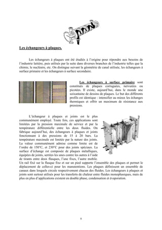 8
Les échangeurs à plaques.
Les échangeurs à plaques ont été étudiés à l’origine pour répondre aux besoins de
l’industrie laitière, puis utilisés par la suite dans diverses branches de l’industrie telles que la
chimie, le nucléaire, etc. On distingue suivant la géométrie de canal utilisée, les échangeurs à
surface primaire et les échangeurs à surface secondaire.
Les échangeurs à surface primaire sont
constitués de plaques corruguées, nervurées ou
picotées. Il existe, aujourd’hui, dans le monde une
soixantaine de dessins de plaques. Le but des différents
profils est identique : intensifier au mieux les échanges
thermiques et offrir un maximum de résistance aux
pressions.
L’échangeur à plaques et joints est le plus
communément employé. Toute fois, ces applications sont
limitées par la pression maximale de service et par la
température différentielle entre les deux fluides. On
fabrique aujourd’hui, des échangeurs à plaques et joints
fonctionnant à des pressions de 15 à 20 bars. La
température maximale est limitée par la nature des joints.
La valeur communément admise comme limite est de
l’ordre de 150°C, et 230°C pour des joints spéciaux. La
surface d’échange est composée de plaques métalliques,
équipées de joints, serrées les unes contre les autres à l’aide
de tirants entre deux flasques, l’une fixes, l’autre mobile.
Un rail fixé sur la flasque fixe et sur un pied supporte l’ensemble des plaques et permet le
déplacement de celles-ci pour les manutentions. Les plaques définissent un ensemble de
canaux dans lesquels circule respectivement chacun des fluides. Les échangeurs à plaques et
joints sont surtout utilisés pour les transferts de chaleur entre fluides monophasiques, mais de
plus en plus d’applications existent en double phase, condensation et évaporation.
 