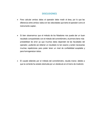 DISCUSIONES
 Para calcular ambos datos el operador debe medir el área, por lo que las
diferencia entre ambos radica en las velocidades que tanto el operador como el
instrumento captan.
 Si bien observamos que el método de los flotadores nos puede dar un buen
resultado comparándolo con el método del correntómetro, el primero tiene más
probabilidad de error ya que muchos datos dependen de las facultades del
operador, pudiendo así obtener un resultado no tan exacto y serían necesarias
muchas repeticiones para poder tener un nivel de confiabilidad aceptable y
para homogeneizar éstos.
 El caudal obtenido por el método del correntómetro, resulta menor, debido a
que la corriente ha estado obstruida por un obstáculo en el tramo de medición.
 