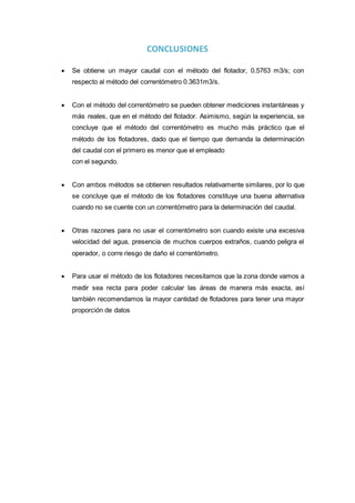 CONCLUSIONES
 Se obtiene un mayor caudal con el método del flotador, 0.5763 m3/s; con
respecto al método del correntómetro 0.3631m3/s.
 Con el método del correntómetro se pueden obtener mediciones instantáneas y
más reales, que en el método del flotador. Asimismo, según la experiencia, se
concluye que el método del correntómetro es mucho más práctico que el
método de los flotadores, dado que el tiempo que demanda la determinación
del caudal con el primero es menor que el empleado
con el segundo.
 Con ambos métodos se obtienen resultados relativamente similares, por lo que
se concluye que el método de los flotadores constituye una buena alternativa
cuando no se cuente con un correntómetro para la determinación del caudal.
 Otras razones para no usar el correntómetro son cuando existe una excesiva
velocidad del agua, presencia de muchos cuerpos extraños, cuando peligra el
operador, o corre riesgo de daño el correntómetro.
 Para usar el método de los flotadores necesitamos que la zona donde vamos a
medir sea recta para poder calcular las áreas de manera más exacta, así
también recomendamos la mayor cantidad de flotadores para tener una mayor
proporción de datos
 