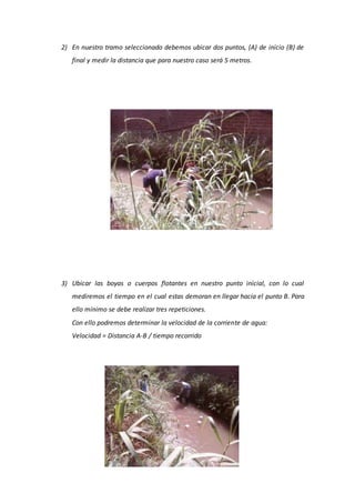 2) En nuestro tramo seleccionado debemos ubicar dos puntos, (A) de inicio (B) de
final y medir la distancia que para nuestro caso será 5 metros.
3) Ubicar las boyas o cuerpos flotantes en nuestro punto inicial, con lo cual
mediremos el tiempo en el cual estas demoran en llegar hacia el punto B. Para
ello mínimo se debe realizar tres repeticiones.
Con ello podremos determinar la velocidad de la corriente de agua:
Velocidad = Distancia A-B / tiempo recorrido
 