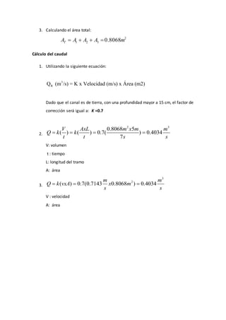 3. Calculando el área total:
2
1 2 3 0.8068TA A A A m   
Cálculo del caudal
1. Utilizando la siguiente ecuación:
3
RQ (m /s) = K x Velocidad (m/s) x Área (m2)
Dado que el canal es de tierra, con una profundidad mayor a 15 cm, el factor de
corrección será igual a: K =0.7
2.
2 3
0.8068 5
( ) ( ) 0.7( ) 0.4034
7
V AxL m x m m
Q k k
t t s s
   
V: volumen
t : tiempo
L: longitud del tramo
A: área
3.
3
2
( ) 0.7(0.7143 0.8068 ) 0.4034
m m
Q k vxA x m
s s
  
V : velocidad
A: área
 