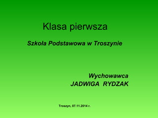 Klasa pierwsza 
Szkoła Podstawowa w Troszynie 
Wychowawca 
JADWIGA RYDZAK 
Troszyn, 07.11.2014 r. 
 