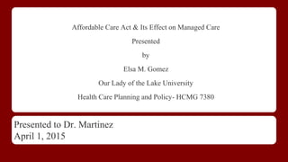 Affordable Care Act & Its Effect on Managed Care
Presented
by
Elsa M. Gomez
Our Lady of the Lake University
Health Care Planning and Policy- HCMG 7380
Presented to Dr. Martinez
April 1, 2015
 