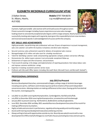 …Continued…
ELIZABETH MCDONALD CURRICULUM VITAE
2 Dalton Street, Mobile 0797 704 8670
St. Albans, Hearts, e.p.mcd@hotmail.com
AL3 5QQ
A proven,highlypersonable saleswomanwithcontinuedsuccessthroughoutcareer.
Provensuccessful managerincluding 6years experience asanarea salesmanager
leadingateamto consistentlyexceptionalsalesfigures withinalarge company.Nearly3yearsat CPM,
successfullymeeting salestargetswithregularity,beengiventhe responsibilitytotrainnew members
and receivedseveral awardsinacknowledgementof successwithinthe company.
KEY SKILLS AND ACHIEVMENTS
Highly personable, top performing sales professional with over 29 years of experience in account management,
sales and customer care within the business to business and direct sales industries.
 Secured numerous sales achievement awards for delivery of exceptional sales revenue
 Managed budget of £3 million and sales team for a leading manufacturer
 Talent for identifying customer needs and presenting appropriate company product and service offerings.
 Demonstrates the ability to gain customer trust and provide exceptional follow-up
 Achievement of repeat and referral business and promotions
 Track record of assisting in the design and implementation of reporting procedures that reduce labour costs
and improve customer-satisfaction ratings
 Expertise in resolving escalated customer service issues
 Proficient with Microsoft Office System (including Microsoft Word, Microsoft Excel, and Microsoft Outlook®).
PROFESSIONAL EXPERIENCE
CPM Ltd July 2012 toPresent
BusinessDevelopmentExecutive,commissioned toDiageo,sellingarange of alcoholicbeverages
includingcore spirits,craftbeers andintroducingnew spiritstoretailersof faciaandindependent
conveniencestores.Advisingretailersonmakingadifference totheirstore,freeingspiritsfrombehind
the counter,rearrangingspirits.
 July2012 to July2014 covering Northamptonshire,Cambridgeshire,NorfolkandSuffolk.
 July2014 to December2014 coveringNorthamptonshire,Leicestershire andPeterborough.
 January2015 to presentcovering Hertfordshire,Bedfordshire andBuckinghamshire.
 June 2013, December2014 andMay 2015 awardedBusinessDevelopmentExecutiveof the monthfor
makinga differencetomyretailers.
 Highlyreliableandconsistentinperformance, regularlyachievingweeklyandmonthlytargets.
 Assistswithtrainingnewdevelopmentexecutivesandbeingamentor.
 Alwayswillingtohelpwithopportunitiesoutsidemyrole.Recentlywasaskedtoassistwitha new
developmentforCPM onbehalf of Diageoto visitPublicHousespromotingGuinnessandcore spirits.
 