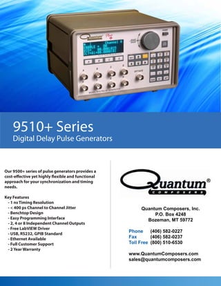 9510+ Series
    Digital Delay Pulse Generators


Our 9500+ series of pulse generators provides a
cost-effective yet highly flexible and functional
approach for your synchronization and timing
needs.

Key Features
 - 1 ns Timing Resolution
 - < 400 ps Channel to Channel Jitter                    Quantum Composers, Inc.
 - Benchtop Design                                            P.O. Box 4248
 - Easy Programming Interface                              Bozeman, MT 59772
 - 2, 4 or 8 Independent Channel Outputs
 - Free LabVIEW Driver
                                                    Phone     (406) 582-0227
 - USB, RS232, GPIB Standard
 - Ethernet Available                               Fax       (406) 582-0237
 - Full Customer Support                            Toll Free (800) 510-6530
 - 2 Year Warranty
                                                    www.QuantumComposers.com
                                                    sales@quantumcomposers.com
 