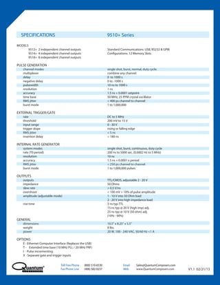 SPECIFICATIONS                                                  9510+ Series
MODELS
      9512+ 2 independent channel outputs                         Standard Communications: USB, RS232 & GPIB
      9514+ 4 independent channel outputs                         Configurations: 12 Memory Slots
      9518+ 8 independent channel outputs

PULSE GENERATION
    channel modes                                                 single shot, burst, normal, duty cycle.
    multiplexer                                                   combine any channel
    delay                                                         0 to 1000 s
    negative delay                                                0 to -1000 s
    pulsewidth                                                    10 ns to 1000 s
    resolution                                                    1 ns
    accuracy                                                      1.5 ns + 0.0001 setpoint
    time base                                                     50 MHz, 25 PPM crystal oscillator
    RMS jitter                                                    < 400 ps channel to channel
    burst mode                                                    1 to 1,000,000

EXTERNAL TRIGGER/GATE
    rate                                                          DC to 5 MHz
    threshold                                                     200 mV to 15 V
    input range                                                   0 - 30 V
    trigger slope                                                 rising or falling edge
    RMS jitter                                                    < 5 ns
    insertion delay                                               < 180 ns

INTERNAL RATE GENERATOR
    system modes                                                  single shot, burst, continuous, duty cycle
    rate (T0 period)                                              200 ns to 5000 sec. (0.0002 Hz to 5 MHz)
    resolution                                                    10 ns
    accuracy                                                      1.5 ns + 0.0001 x period
    RMS jitter                                                    < 250 ps channel to channel
    burst mode                                                    1 to 1,000,000 pulses

OUTPUTS
    outputs                                                       TTL/CMOS, adjustable 2 - 20 V
    impedance                                                     50 Ohms
    slew rate                                                     > 0.5 V/ns
    overshoot                                                     < 100 mV + 10% of pulse amplitude
    amplitude (adjustable mode)                                   1 - 10 V into 50 Ohm load
                                                                  2 - 20 V into high impedance load
    rise time                                                     3 ns typ TTL
                                                                  15 ns typ @ 20 V (high imp) adj.
                                                                  25 ns typ @ 10 V (50 ohm) adj.
                                                                  (10% - 90%)
GENERAL
    dimensions                                                    10.5” x 8.25” x 5.5”
    weight                                                        8 lbs.
    power                                                         20 W, 100 - 240 VAC, 50/60 Hz <1 A

OPTIONS
    E - Ethernet Computer Interface (Replaces the USB)
    T - Extended time base (10 MHz PLL / 20 MHz PRF)
    I - Pulse incrementing
    X - Separate gate and trigger inputs


                               Toll Free Phone   (800) 510-6530               Email        Sales@QuantumComposers.com
                               Fax Phone Line    (406) 582-0237               Web          www.QuantumComposers.com     V1.1 02/21/13
 