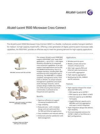 Alcatel-Lucent 9500 Microwave Cross-Connect



The Alcatel-Lucent 9500 Microwave Cross-Connect (MXC) is a flexible, multiservice wireless transport platform
for medium- to high-capacity mixed traffic. Offering a new generation of digital, point-to-point microwave radio
capabilities, the 9500 MXC provides an effective way to meet the growing demand for high-capacity applications.



                                          The compact Alcatel-Lucent 9500 MXC          Applications
                                          supports SDH/SONET and “super PDH”
                                          applications — up to 75 E1 — with higher     •	 Wireless point-to-point
                                          flexibility afforded by its integrated       •	 Mobile, private and carrier
                                          cross-connection capabilities. It can also      network infrastructures
                                          support fixed applications such as DSL       •	 SDH, high-capacity PDH and
                                          and WiMAX backhauling, due to its               Ethernet radio transmissions
                                          multiple interfaces, including PDH, SDH
   9500 MXC terminal with IDU and ODU                                                  •	 Local traffic aggregation
                                          and Ethernet with integrated Layer-2
                                          switching. The 9500 MXC is a reliable,       •	 High-capacity aggregation
                                          complete, homogeneous series, from           •	 Backhauling for DSL, WiMAX
                                          6 GHz to 38 GHz. Its unique network             and PC networks
                                          management capabilities serve both
                                          small and large networks, and its            Features
                                          compact design enables easy installa-
                                          tion while ensuring that maximum             •	 High-capacity transport for mixed
                                          commonality is achieved across                  data and TDM traffic
                                          frequencies and capacities.                    ¬	 SDH capacity up to 2xSTM-1
                                                                                         ¬	 PDH capacity up to 106xE1 or 8xE3
                                          Benefits                                       ¬	 Ethernet capacity up to 200 Mb/s
                                                                                            full-duplex
                                          •	 Spectrum efficiency to support
                                                                                         ¬	 Gigabit Ethernet capacity up to
  9500 MXC node with outdoor unit (ODU)      increasing broadband traffic
          and indoor unit (INU)                                                             600 Mb/s with link aggregation
                                          •	 High reliability                               and Layer 2 switch integrated
                                          •	 Reduced costs – with a modular            •	 High-integration design that delivers
                                             design and cost-optimized IDUs               high reliability
                                             for SDH and Ethernet applications
                                                                                       •	 Terminal integrated solutions for
                                          •	 Easy installation and reduced cabling        1xSTM-1, 20xE1 or Fast Ethernet +
                                          •	 Enhanced customer satisfaction with          8xE1 configurations
                                             QoS management


       Intelligent Node Unit (INUe)
         with up to 10 card slots
 