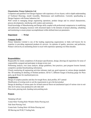 Organization: Pennar Industries Ltd
Competent and qualified Tool Design Engineer with experience of over 4years; with in depth understanding
of Technical Drawings, mould Assembly, Maintenance and modifications. Currently spearheading as
Design Engineer with Pennar Industries Ltd.
Well versed in managing design engineering operations, product design and its critical characteristic,
process developments, interfacing with vendors and customers.
Good knowledge of Manufacturing and Design skills coupled with professional competencies in mobilizing
and judiciously managing resources with structured inputs in the domains of project planning, scheduling
and monitoring to ensure project accomplishment within defined time/cost parameters.
Department : Design
Company Profile :
Pennar Industries Limited is one of the leading engineering organizations in India well known for its
expertise in providing engineered products & services. An epitome of quality, precision, and perfection,
Pennar is driven by an unrelenting desire to excel with experience spanning over three decades.
Responsibilities:
Responsible for timely completion of all project specifications, design, drawings & requisitions for areas of
responsibility assigned and participate in design review tool.
Performing analysis, root cause analysis, design guidelines, best practices, past program lessons learned,
competitive product benchmarking information.
Closely monitoring all engineering activities tolerance stack up, good exposure to various design standards
like 3D modeling & detailing of finished products, GD & T, different Gauges (Checking gauge for Press
parts, jig & fixture for machined parts) etc.
Assignments:
Design of scrapless punches and dies for trough floors, deck profiles, ICF cantrail
Modification of existing tools to suit the requirements to give the best product
Design & detailing of various parts for id bead removal fincut set (mechanical type) of various sizes to suit
tube id of various sizes produced in cdw tube mill
Press tools, piercing tools ,bending tools,notching tools
Projects
Stamping roll unit
Center Hole+Tooling Hole+Window Holes Piercing tool.
Side Semi Piercing Tool.
Center hole+Tooling Hole+All Holes Piercing tool.
ID Shaving tool W,R,T Tooling hole.
 