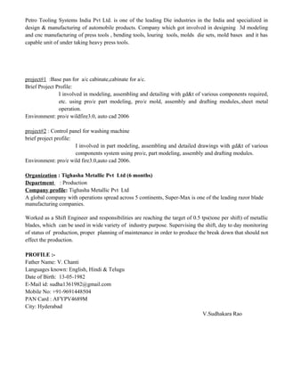 Petro Tooling Systems India Pvt Ltd. is one of the leading Die industries in the India and specialized in
design & manufacturing of automobile products. Company which got involved in designing 3d modeling
and cnc manufacturing of press tools , bending tools, louring tools, molds die sets, mold bases and it has
capable unit of under taking heavy press tools.
project#1 :Base pan for a/c cabinate,cabinate for a/c.
Brief Project Profile:
I involved in modeling, assembling and detailing with gd&t of various components required,
etc. using pro/e part modeling, pro/e mold, assembly and drafting modules,.sheet metal
operation.
Environment: pro/e wildfire3.0, auto cad 2006
project#2 : Control panel for washing machine
brief project profile:
I involved in part modeling, assembling and detailed drawings with gd&t of various
components system using pro/e, part modeling, assembly and drafting modules.
Environment: pro/e wild fire3.0,auto cad 2006.
Organization : Tighasha Metallic Pvt Ltd (6 months)
Department : Production
Company profile: Tighasha Metallic Pvt Ltd
A global company with operations spread across 5 continents, Super-Max is one of the leading razor blade
manufacturing companies.
Worked as a Shift Engineer and responsibilities are reaching the target of 0.5 tps(tone per shift) of metallic
blades, which can be used in wide variety of industry purpose. Supervising the shift, day to day monitoring
of status of production, proper planning of maintenance in order to produce the break down that should not
effect the production.
PROFILE :-
Father Name: V. Chanti
Languages known: English, Hindi & Telugu
Date of Birth: 13-05-1982
E-Mail id: sudha1361982@gmail.com
Mobile No: +91-9691448504
PAN Card : AFYPV4689M
City: Hyderabad
V.Sudhakara Rao
 