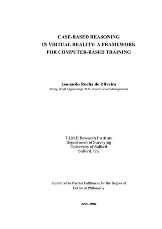 CASE-BASED REASONING
IN VIRTUAL REALITY: A FRAMEWORK
FOR COMPUTER-BASED TRAINING
Leonardo Rocha de Oliveira
B.Eng. (Civil Engineering), M.Sc. (Construction Management)
T.I.M.E Research Institute
Department of Surveying
University of Salford
Salford, UK
Submitted in Partial Fulfilment for the Degree of
Doctor of Philosophy
JULY, 1998.
 