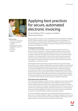 White Paper




                                  Applying best practices
                                  for secure, automated
                                  electronic invoicing
                                  Using Intelligent PDF to support compliant
                                  eInvoicing solutions
Table of contents
                                  This paper proposes a solution for secure, automated electronic invoicing that uses intelligent
1 The importance of eInvoicing    PDF (ISO 32000) and Adobe® LiveCycle® ES (Enterprise Suite) server technologies. The
1 The European Union and          eInvoicing process, as developed by the CEN/ISSS Workshop on Compliance of eInvoices
  eInvoicing                      has used as a foundation and is compliant with respective European Union (EU) directives
2 eInvoicing process overview     and national value added tax (VAT) laws.
3 Intelligent PDF solutions for
  eInvoicing                      The importance of eInvoicing
6 Case studies                    As the world’s economies globalize, the pace of innovation accelerates, and the use of
7 Summary                         electronic business processes grows, companies and policy makers are pressured to find
                                  new ways to remain competitive and to provide better customer service to end users and
                                  constituents. Automation and simplification of business-to-business transactions through
                                  the adoption of eInvoicing standards is critical for faster and more accurate processing,
                                  reduced costs, greater business agility, and processes that meet compliance with tax and
                                  other regulations. Automation also makes common tax verification activities less intrusive
                                  and disruptive to core business activities.

                                  eInvoicing offers significant advantages over paper-based processes. Processing invoices
                                  electronically may be as simple as sending and receiving invoices digitally, or as sophisticated
                                  as delivering straight-through processing that eliminates the need for manual intervention
                                  in common tasks. Suppliers avoid the costs of paper printouts, enveloping, and postage.
                                  Faster transmission of the invoice and automated processing speed up account settlement.
                                  Automated processes reduce opportunities for human errors that can have serious customer,
                                  partner, or tax implications. By streamlining trade activities, eInvoicing fosters innovation,
                                  competitiveness, and growth. The maintenance of electronic trade data in electronic formats
                                  can streamline business reporting, electronic filing, and compliance-related tasks.

                                  The European Union and eInvoicing
                                  The EU faces unique challenges as it seeks to harmonise regulations for more than 25 member
                                  states, facilitating innovation and productivity, trade, and growth. Central to the flow of
                                  commerce within and between member states are paper-based invoicing processes that are
                                  critical to the VAT system of EU countries. VATs represent 30% of revenue across the EU, and
                                  electronic invoicing has been identified by the European Commission as a vital instrument
                                  for harmonizing and simplifying VAT collection across borders and improving VAT-based
                                  revenues by an estimated €40 billion annually1 through proper collection.

                                  VAT is passed through the supply chain and ultimately absorbed by the end consumer of a
                                  good or service. The input tax paid by a supplier is reclaimable or deductible from taxes owed.
                                  Invoices are the cornerstone of this system because they establish and demonstrate a buyer’s
                                  right to reduce his or her tax burden by the VAT paid on these purchases.
 