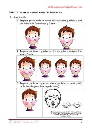 BLOG: susanamaestradeal.blogspot.com

EJERCICIOS PARA LA ARTICULACIÓN DEL FONEMA RR

I.   Respiración:
       1. Inspirar por la nariz de forma corta y suave y echar el aire
          por la boca de forma larga y fuerte.




       2. Inspirar por la nariz y echar el aire por la boca soplando tres
          veces, fuerte.




       3. Inspirar por la nariz y echar el aire por la boca con vibración
          de labios y lengua a la vez (pedorretas).




                                                                        2
 