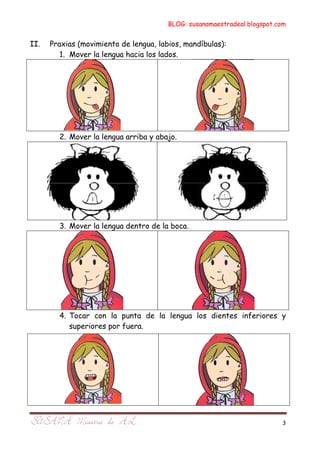 BLOG: susanamaestradeal.blogspot.com


II.   Praxias (movimiento de lengua, labios, mandíbulas):
         1. Mover la lengua hacia los lados.




        2. Mover la lengua arriba y abajo.




        3. Mover la lengua dentro de la boca.




        4. Tocar con la punta de la lengua los dientes inferiores y
           superiores por fuera.




                                                                          3
 