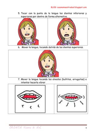 BLOG: susanamaestradeal.blogspot.com


5. Tocar con la punta de la lengua los dientes inferiores y
   superiores por dentro de forma alternativa.




6. Mover la lengua, tocando detrás de los dientes superiores.




7. Mover la lengua tocando los alveolos (bultitos, arruguitas) e
   intentar hacerla vibrar




                                                                4
 
