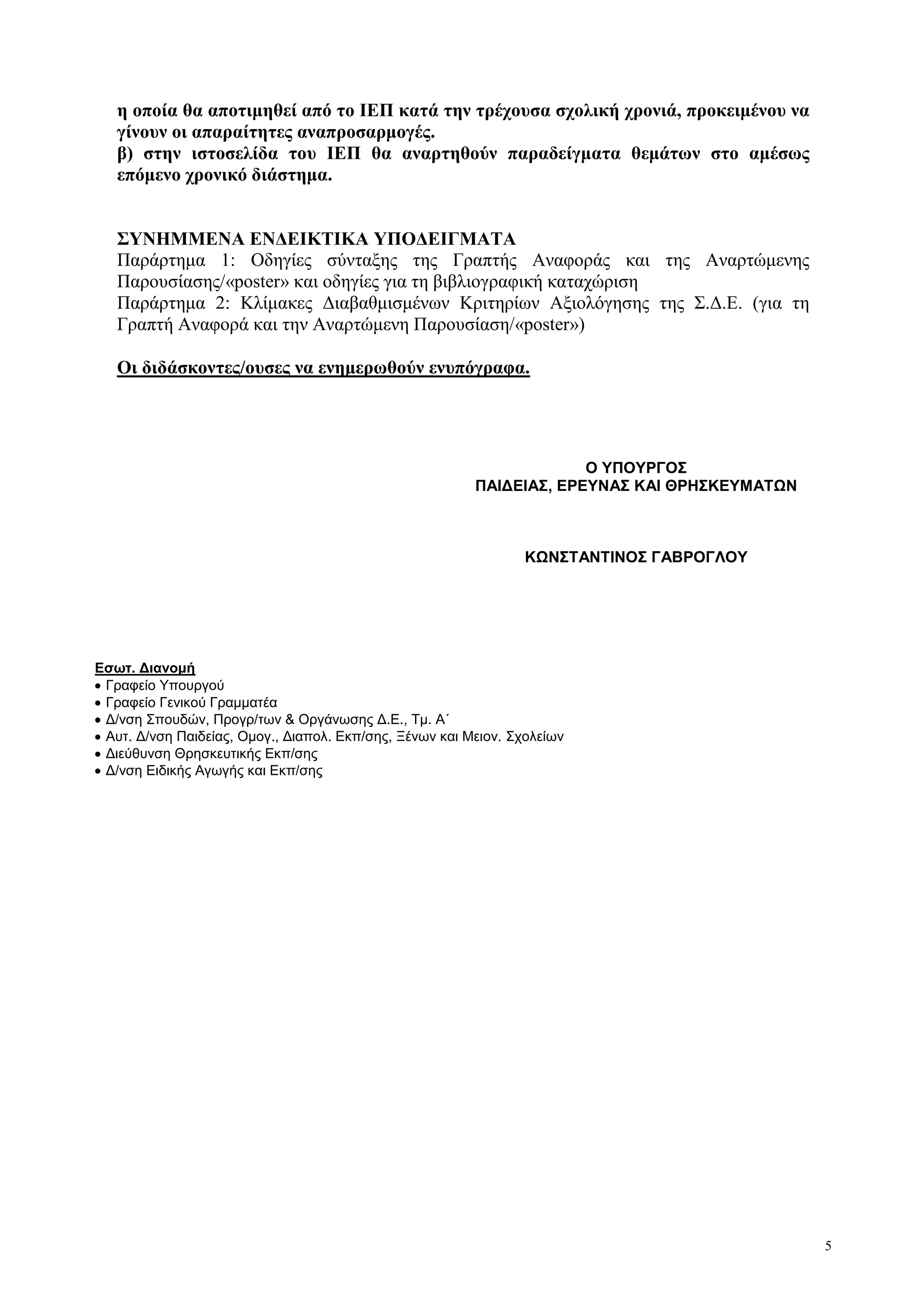 5
η οποία θα αποτιμηθεί από το ΙΕΠ κατά την τρέχουσα σχολική χρονιά, προκειμένου να
γίνουν οι απαραίτητες αναπροσαρμογές.
β) στην ιστοσελίδα του ΙΕΠ θα αναρτηθούν παραδείγματα θεμάτων στο αμέσως
επόμενο χρονικό διάστημα.
ΣΥΝΗΜΜΕΝΑ ΕΝΔΕΙΚΤΙΚΑ ΥΠΟΔΕΙΓΜΑΤΑ
Παράρτημα 1: Οδηγίες σύνταξης της Γραπτής Αναφοράς και της Αναρτώμενης
Παρουσίασης/«poster» και οδηγίες για τη βιβλιογραφική καταχώριση
Παράρτημα 2: Κλίμακες Διαβαθμισμένων Κριτηρίων Αξιολόγησης της Σ.Δ.Ε. (για τη
Γραπτή Αναφορά και την Αναρτώμενη Παρουσίαση/«poster»)
Οι διδάσκοντες/ουσες να ενημερωθούν ενυπόγραφα.
Εσωτ. Διανομή
Γραφείο Υπουργού
Γραφείο Γενικού Γραμματέα
Δ/νση Σπουδών, Προγρ/των & Οργάνωσης Δ.Ε., Τμ. Α΄
Αυτ. Δ/νση Παιδείας, Ομογ., Διαπολ. Εκπ/σης, Ξένων και Μειον. Σχολείων
Διεύθυνση Θρησκευτικής Εκπ/σης
Δ/νση Ειδικής Αγωγής και Εκπ/σης
Ο ΥΠΟΥΡΓΟΣ
ΠΑΙΔΕΙΑΣ, ΕΡΕΥΝΑΣ ΚΑΙ ΘΡΗΣΚΕΥΜΑΤΩΝ
ΚΩΝΣΤΑΝΤΙΝΟΣ ΓΑΒΡΟΓΛΟΥ
 
