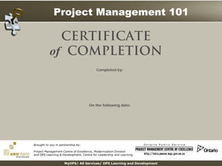 Project Management 101
MyOPS/ All Services/ OPS Learning and Development
Completed by:
On the following date:
CERTIFICATE
of COMPLETION
Brought to you in partnership by:
Project Management Centre of Excellence, Modernization Division
and OPS Learning & Development, Centre for Leadership and Learning.
Print Form
Addison Ji
07/20/2016
 