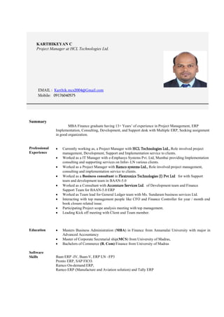 KARTHIKEYAN C
Project Manager at HCL Technologies Ltd.
EMAIL : Karthik.mcs2004@Gmail.com
Mobile: 09176040575
Summary
MBA Finance graduate having 13+ Years’ of experience in Project Management, ERP
Implementation, Consulting, Development, and Support desk with Multiple ERP, Seeking assignment
in good organization.
Professional
Experience
 Currently working as, a Project Manager with HCL Technologies Ltd., Role involved project
management, Development, Support and Implementation service to clients.
 Worked as a IT Manager with e-Emphasys Systems Pvt. Ltd, Mumbai providing Implementation
consulting and supporting services on Infor- LN various clients.
 Worked as a Project Manager with Ramco systems Ltd., Role involved project management,
consulting and implementation service to clients.
 Worked as a Business consultant in Flextronics Technologies (I) Pvt Ltd for with Support
team and development team in BAAN-5.0
 Worked as a Consultant with Accenture Services Ltd. of Development team and Finance
Support Team for BAAN-5.0 ERP
 Worked as Team lead for General Ledger team with Ms. Sundaram business services Ltd.
 Interacting with top management people like CFO and Finance Controller for year / month end
book closure related issue.
 Participating Project scope analysis meeting with top management.
 Leading Kick off meeting with Client and Team member.
Education  Masters Business Administration (MBA) in Finance from Annamalai University with major in
Advanced Accountancy
 Master of Corporate Secretarial ship(MCS) from University of Madras,
 Bachelors of Commerce (B. Com) Finance from University of Madras
Software
Skills Baan ERP -IV, Baan-V, ERP LN –FP3
Pronto ERP, SAP FICO.
Ramco On-demand ERP,
Ramco ERP (Manufacture and Aviation solution) and Tally ERP
 