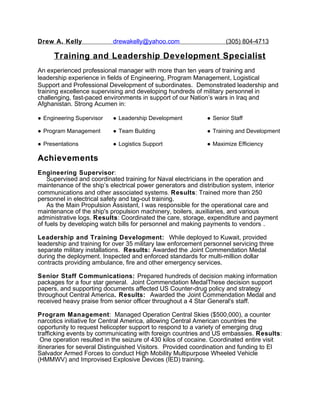Drew A. Kelly drewakelly@yahoo.com (305) 804-4713
Training and Leadership Development Specialist
An experienced professional manager with more than ten years of training and
leadership experience in fields of Engineering, Program Management, Logistical
Support and Professional Development of subordinates. Demonstrated leadership and
training excellence supervising and developing hundreds of military personnel in
challenging, fast-paced environments in support of our Nation’s wars in Iraq and
Afghanistan. Strong Acumen in:
● Engineering Supervisor ● Leadership Development ● Senior Staff
● Program Management ● Team Building ● Training and Development
● Presentations ● Logistics Support ● Maximize Efficiency
Achievements
Engineering Supervisor:
Supervised and coordinated training for Naval electricians in the operation and
maintenance of the ship’s electrical power generators and distribution system, interior
communications and other associated systems. Results: Trained more than 250
personnel in electrical safety and tag-out training.
As the Main Propulsion Assistant, I was responsible for the operational care and
maintenance of the ship's propulsion machinery, boilers, auxiliaries, and various
administrative logs. Results: Coordinated the care, storage, expenditure and payment
of fuels by developing watch bills for personnel and making payments to vendors .
Leadership and Training Development: While deployed to Kuwait, provided
leadership and training for over 35 military law enforcement personnel servicing three
separate military installations. Results: Awarded the Joint Commendation Medal
during the deployment. Inspected and enforced standards for multi-million dollar
contracts providing ambulance, fire and other emergency services.
Senior Staff Communications: Prepared hundreds of decision making information
packages for a four star general. Joint Commendation MedalThese decision support
papers, and supporting documents affected US Counter-drug policy and strategy
throughout Central America. Results: Awarded the Joint Commendation Medal and
received heavy praise from senior officer throughout a 4 Star General's staff.
Program Management: Managed Operation Central Skies ($500,000), a counter
narcotics initiative for Central America, allowing Central American countries the
opportunity to request helicopter support to respond to a variety of emerging drug
trafficking events by communicating with foreign countries and US embassies. Results:
One operation resulted in the seizure of 430 kilos of cocaine. Coordinated entire visit
itineraries for several Distinguished Visitors. Provided coordination and funding to El
Salvador Armed Forces to conduct High Mobility Multipurpose Wheeled Vehicle
(HMMWV) and Improvised Explosive Devices (IED) training.
 