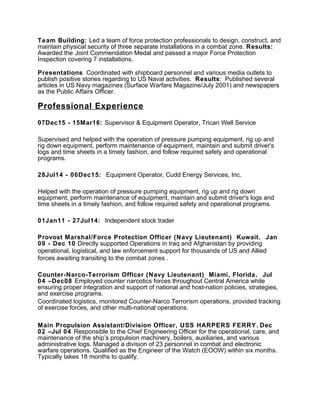 Team Building: Led a team of force protection professionals to design, construct, and
maintain physical security of three separate Installations in a combat zone. Results:
Awarded the Joint Commendation Medal and passed a major Force Protection
Inspection covering 7 installations.
Presentations Coordinated with shipboard personnel and various media outlets to
publish positive stories regarding to US Naval activities. Results: Published several
articles in US Navy magazines (Surface Warfare Magazine/July 2001) and newspapers
as the Public Affairs Officer.
Professional Experience
07Dec15 - 15Mar16: Supervisor & Equipment Operator, Trican Well Service
Supervised and helped with the operation of pressure pumping equipment, rig up and
rig down equipment, perform maintenance of equipment, maintain and submit driver's
logs and time sheets in a timely fashion, and follow required safety and operational
programs.
28Jul14 - 06Dec15: Equipment Operator, Cudd Energy Services, Inc.
Helped with the operation of pressure pumping equipment, rig up and rig down
equipment, perform maintenance of equipment, maintain and submit driver's logs and
time sheets in a timely fashion, and follow required safety and operational programs.
01Jan11 - 27Jul14: Independent stock trader
Provost Marshal/Force Protection Officer (Navy Lieutenant) Kuwait. Jan
09 - Dec 10 Directly supported Operations in Iraq and Afghanistan by providing
operational, logistical, and law enforcement support for thousands of US and Allied
forces awaiting transiting to the combat zones .
Counter-Narco-Terrorism Officer (Navy Lieutenant) Miami, Florida. Jul
04 –Dec08 Employed counter narcotics forces throughout Central America while
ensuring proper integration and support of national and host-nation policies, strategies,
and exercise programs.
Coordinated logistics, monitored Counter-Narco Terrorism operations, provided tracking
of exercise forces, and other multi-national operations.
Main Propulsion Assistant/Division Officer, USS HARPERS FERRY. Dec
02 –Jul 04 Responsible to the Chief Engineering Officer for the operational, care, and
maintenance of the ship’s propulsion machinery, boilers, auxiliaries, and various
administrative logs. Managed a division of 23 personnel in combat and electronic
warfare operations. Qualified as the Engineer of the Watch (EOOW) within six months.
Typically takes 18 months to qualify.
 