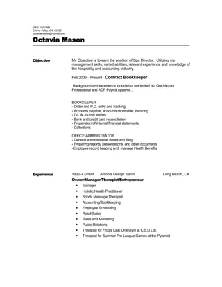 (562) 212 1389
Cherry Valley, CA 92223
octaviamason@hotmail.com
Octavia Mason
Objective My Objective is to earn the position of Spa Director. Utilizing my
management skills, varied abilities, relevant experience and knowledge of
the hospitality and accounting industry.
Feb 2009 – Present Contract Bookkeeper
Background and experience include but not limited to Quickbooks
Professional and ADP Payroll systems ,
BOOKKEEPER
- Order and P.O. entry and tracking
- Accounts payable, accounts receivable, invoicing
- G/L & Journal entries
- Bank and credit card reconciliation
- Preparation of internal financial statements
- Collections
OFFICE ADMINISTRATOR
- General administrative duties and filing
- Preparing reports, presentations, and other documents
-Employee record keeping and manage Health Benefits
Experience 1992–Current Anton’s Design Salon Long Beach, CA
Owner/Manager/Therapist/Entrepreneur
 Manager
 Holistic Health Practitioner
 Sports Massage Therapist
 Accounting/Bookkeeping
 Employee Scheduling
 Retail Sales
 Sales and Marketing
 Public Relations
 Therapist for Frog’s Club One Gym at C.S.U.L.B.
 Therapist for Summer Pro-League Games at the Pyramid
 