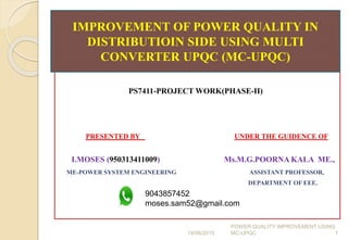 PS7411-PROJECT WORK(PHASE-II)
PRESENTED BY UNDER THE GUIDENCE OF
I.MOSES (950313411009) Ms.M.G.POORNA KALA ME.,
ME-POWER SYSTEM ENGINEERING ASSISTANT PROFESSOR,
DEPARTMENT OF EEE.
IMPROVEMENT OF POWER QUALITY IN
DISTRIBUTIOIN SIDE USING MULTI
CONVERTER UPQC (MC-UPQC)
19/06/2015 1
POWER QUALITY IMPROVEMENT USING
MC-UPQC
9043857452
moses.sam52@gmail.com
 
