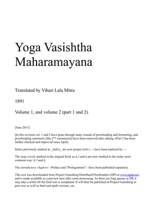 Yoga Vasishtha
Maharamayana

Translated by Vihari Lala Mitra

1891

Volume 1, and volume 2 (part 1 and 2).


[June 2011]

[In this revision vol. 1 and 2 have gone through many rounds of proofreading and formatting, and
proofreading comments (like [** comments]) have been removed after editing. (Part 2 has been
further checked and improved since April).

Italics previously marked as _italics_ are now proper italics. -- have been replaced by —.

The long vowels marked in the original book as á, í and ú are now marked in the today more
common way: ā, ī and ū.

The introductory chapters—Preface and "Prolegomena"—have been published separately.

This text was downloaded from Project Gutenberg/Distribued Proofreaders (DP) at www.pgdp.net,
and is made available as a preview here after some processing. As there are long queues at DP, it
may take a while till the final text is completed. It will then be published at Project Gutenberg in
pure text as well as html and epub versions, etc.
 