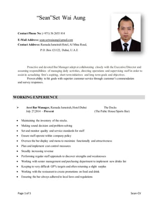 Page 1 of 5 Sean-CV
“Sean”Set Wai Aung
Contact Phone No:(+971) 56 2655 814
E-Mail Address: sean.setwaiaung@gmail.com
Contact Address: Ramada Jumeirah Hotel, Al Mina Road,
P.O .Box 121122, Dubai, U.A.E
Proactive and devoted Bar Manager adept at collaborating closely with the Executive/Director and
assuming responsibilities of managing daily activities, directing operations and supervising staff in order to
assist in actualizing firm’s aspiring, short term initiatives and long term goals and objectives.
Proven ability to hit goals with superior customer service through customer’s commendation
and survey responses.
WORKING EXPERIENCE
 Asst Bar Manager, Ramada Jumeirah,Hotel Dubai The Docks
July 27,2014 – Present (The Pubic House/Sports Bar)
 Maintaining the inventory of the stocks.
 Making sound decision and problem-solving
 Set and monitor quality and service standards for staff
 Ensure staff operate within company policy
 Oversee the bar display and menu to maximize functionally and attractiveness
 Plan and implement cost control measures
 Steadily increasing revenue
 Performing regular staff appraisals to discover strengths and weaknesses
 Working with senior management and purchasing department to implement new drinks list
 Keeping to very difficult GP% targets and often returning a slight surplus
 Working with the restaurant to create promotions on food and drink
 Ensuring the bar always adhered to local laws and regulations
 