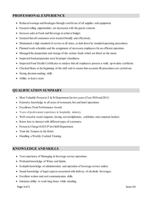 Page 3 of 5 Sean-CV
PROFESSIONALEXPERIENCE
 Reduced wastage and breakages through careful use of all supplies and equipment.
 Ensured selling opportunities are increased,with the guests consent.
 Increase sales in Food and Beverage to achieve budget.
 Ensured that all customers were treated friendly and effectively.
 Maintained a high standard of service at all times, as laid down by standard operating procedures.
 Planned work schedules and the assignment of necessary employees for an efficient operation.
 Managed the preparation and storage of the various foods which are listed on the menu.
 Inspected food preparation area for proper cleanliness.
 Inspected Food Health Certificates to analyse that all employees possess a valid, up-to-date certificate.
 Checked floats at the beginning of the shift and to ensure that accurate till procedures are carried out.
 Strong decision-making skills
 Ability to lead a team
QUALIFICATION SUMMARY
 Most Valuable Person in F & B Department for two years.(Year 2010 and 2011)
 Extensive knowledge in all areas of restaurant, bar and hotel operations.
 Excellence Peak Performance Award.
 Years of professional experience in hospitality industry.
 Well versed in social etiquette, having served diplomats, celebrities and corporate leaders.
 Know how to interact with different types of customers.
 Person in Charge HACCP for F&B Department.
 Train the Trainers in the Hotel.
 Handling a Weekly Cocktail Training
KNOWLEDGE AND SKILLS
 Vast experience of Managing in beverage service operations.
 Profound knowledge of Wines and Spirits.
 In-depth knowledge of administration and operation of beverage service outlets.
 Sound knowledge of legal aspects associated with delivery of alcoholic beverages.
 Excellent written and oral communication skills.
 Immense ability to work long hours while standing.
 