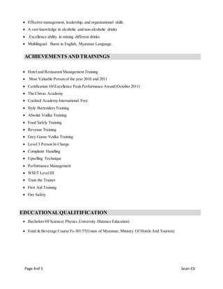 Page 4 of 5 Sean-CV
 Effective management, leadership, and organizational skills.
 A vast knowledge in alcoholic and non-alcoholic drinks
 .Excellence ability in mixing different drinks.
 Multilingual: fluent in English, Myanmar Language.
ACHIEVEMENTS AND TRAININGS
 Hotel and Restaurant Management Training
 Most Valuable Person of the year 2010 and 2011
 Certification Of Excellence Peak Performance Award (October 2011)
 The Chivas Academy
 Cocktail Academy International Free
 Style Bartenders Training
 Absolut Vodka Training
 Food Safely Training
 Revenue Training
 Grey Goose Vodka Training
 Level 3 Person In Charge
 Complaint Handling
 Upselling Technique
 Performance Management
 WSET Level III
 Train the Trainer
 First Aid Training
 Fire Safety
EDUCATIONAL QUALITIFICATION
 Bachelors Of Science( Physics ,University Distance Education)
 Food & Beverage Course Fs-301/57(Union of Myanmar, Ministry Of Hotels And Tourism)
 