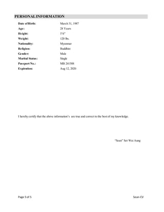 Page 5 of 5 Sean-CV
PERSONALINFORMATION
Date ofBirth: March 31, 1987
Age: 28 Years
Height: 5’6”
Weight: 120 lbs.
Nationality: Myanmar
Religion: Buddhist
Gender: Male
Marital Status: Single
Passport No.: MB 241588
Expiration: Aug 12, 2020
I hereby certify that the above information’s are true and correct to the best of my knowledge.
“Sean” Set Wai Aung
 