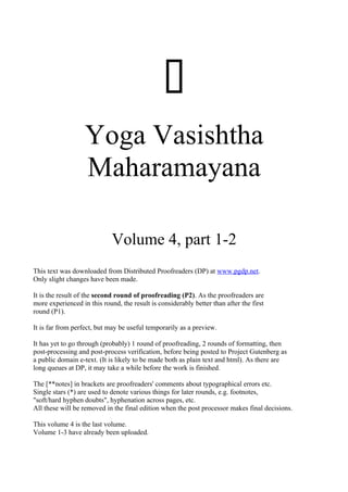 
                   Yoga Vasishtha
                   Maharamayana

                             Volume 4, part 1-2
This text was downloaded from Distributed Proofreaders (DP) at www.pgdp.net.
Only slight changes have been made.

It is the result of the second round of proofreading (P2). As the proofreaders are
more experienced in this round, the result is considerably better than after the first
round (P1).

It is far from perfect, but may be useful temporarily as a preview.

It has yet to go through (probably) 1 round of proofreading, 2 rounds of formatting, then
post-processing and post-process verification, before being posted to Project Gutenberg as
a public domain e-text. (It is likely to be made both as plain text and html). As there are
long queues at DP, it may take a while before the work is finished.

The [**notes] in brackets are proofreaders' comments about typographical errors etc.
Single stars (*) are used to denote various things for later rounds, e.g. footnotes,
"soft/hard hyphen doubts", hyphenation across pages, etc.
All these will be removed in the final edition when the post processor makes final decisions.

This volume 4 is the last volume.
Volume 1-3 have already been uploaded.
 