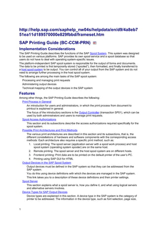 1
http://help.sap.com/saphelp_nw04s/helpdata/en/d9/4a8eb7
51ea11d189570000e829fbbd/frameset.htm
SAP Printing Guide (BC-CCM-PRN)
Implementation Considerations
The SAP Printing Guide describes the functions of the SAP Spool System. This system was designed
to be used on various platforms. SAP provides its own spool service and a spool database so that
users do not have to deal with operating system-specific issues.
The platform-independent SAP spool system is responsible for the output of forms and documents.
The data to be printed is first temporarily stored (“spooled”), then formatted, and finally transferred to
a host spool system to be output. You can control all of your output from the SAP system and do not
need to arrange further processing in the host spool system.
The following are among the main tasks of the SAP spool system:
Processing and managing print requests
Administering output devices
Technical mapping of the output devices in the SAP system
Features
Among other things, the SAP Printing Guide describes the following:
Print Process in General
An introduction for users and administrators, in which the print process from document to
printout is explained in general.
The focus of the introductory sections is the Output Controller (transaction SP01), which can be
used by both administrators and users to manage print requests.
Spool Access Authorizations
This section and its subsections describe the access authorizations required specifically for the
spool system.
Possible Print Architectures and Print Methods
The various print architectures are described in this section and its subsections, that is, the
different constellations of hardware and software components with the corresponding access
methods: Each architecture also requires a specific print method, such as:
1. Local printing: The spool server (application server with a spool work process) and host
spool system (operating system spooler) are on the same host.
2. Remote printing: The spool server and the host spool system are on different hosts.
3. Frontend printing: Print data are to be printed on the default printer of the user’s PC.
4. Printing using SAP GUI for HTML
Output Devices in the SAP Spool System
Output devices must be defined in the SAP system so that they can be addressed from the
SAP system.
You do this using device definitions with which the devices are managed in the SAP system.
This link takes you to a description of these device definitions and their printer settings.
Spool Server
This section explains what a spool server is, how you define it, and what using logical servers
and alternative servers involves.
Device Types for SAP Output Devices
Device types are explained in this section. A device type in the SAP system is the category of
printer to be addressed. The information in the device type, such as font selection, page size,
 