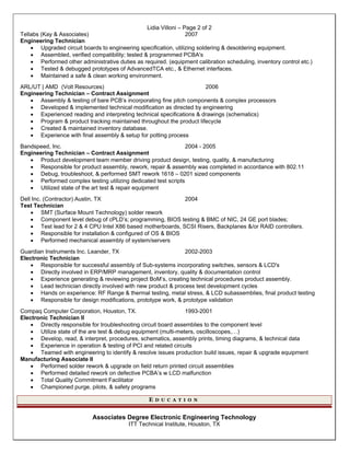 Lidia Villoni – Page 2 of 2
Tellabs (Kay & Associates) 2007
Engineering Technician
 Upgraded circuit boards to engineering specification, utilizing soldering & desoldering equipment.
 Assembled, verified compatibility; tested & programmed PCBA's
 Performed other administrative duties as required. (equipment calibration scheduling, inventory control etc.)
 Tested & debugged prototypes of AdvancedTCA etc., & Ethernet interfaces.
 Maintained a safe & clean working environment.
ARL/UT | AMD (Volt Resources) 2006
Engineering Technician – Contract Assignment
 Assembly & testing of bare PCB’s incorporating fine pitch components & complex processors
 Developed & implemented technical modification as directed by engineering
 Experienced reading and interpreting technical specifications & drawings (schematics)
 Program & product tracking maintained throughout the product lifecycle
 Created & maintained inventory database.
 Experience with final assembly & setup for potting process
Bandspeed, Inc. 2004 - 2005
Engineering Technician – Contract Assignment
 Product development team member driving product design, testing, quality, & manufacturing
 Responsible for product assembly, rework, repair & assembly was completed in accordance with 802.11
 Debug, troubleshoot, & performed SMT rework 1618 – 0201 sized components
 Performed complex testing utilizing dedicated test scripts
 Utilized state of the art test & repair equipment
Dell Inc. (Contractor) Austin, TX 2004
Test Technician
 SMT (Surface Mount Technology) solder rework
 Component level debug of cPLD’s; programming, BIOS testing & BMC of NIC, 24 GE port blades;
 Test lead for 2 & 4 CPU Intel X86 based motherboards, SCSI Risers, Backplanes &/or RAID controllers.
 Responsible for installation & configured of OS & BIOS
 Performed mechanical assembly of system/servers
Guardian Instruments Inc. Leander, TX 2002-2003
Electronic Technician
 Responsible for successful assembly of Sub-systems incorporating switches, sensors & LCD's
 Directly involved in ERP/MRP management, inventory, quality & documentation control
 Experience generating & reviewing project BoM’s, creating technical procedures product assembly.
 Lead technician directly involved with new product & process test development cycles
 Hands on experience: RF Range & thermal testing, metal stress, & LCD subassemblies, final product testing
 Responsible for design modifications, prototype work, & prototype validation
Compaq Computer Corporation, Houston, TX. 1993-2001
Electronic Technician II
 Directly responsible for troubleshooting circuit board assemblies to the component level
 Utilize state of the are test & debug equipment (multi-meters, oscilloscopes,…)
 Develop, read, & interpret, procedures, schematics, assembly prints, timing diagrams, & technical data
 Experience in operation & testing of PCI and related circuits
 Teamed with engineering to identify & resolve issues production build issues, repair & upgrade equipment
Manufacturing Associate II
 Performed solder rework & upgrade on field return printed circuit assemblies
 Performed detailed rework on defective PCBA’s w LCD malfunction
 Total Quality Commitment Facilitator
 Championed purge, pilots, & safety programs
E D U C A T I O N
Associates Degree Electronic Engineering Technology
ITT Technical Institute, Houston, TX
 