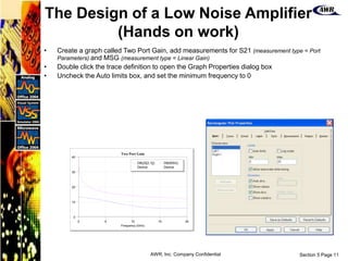 Section 5 Page 11
AWR, Inc. Company Confidential
0 5 10 15 20
Frequency (GHz)
Two Port Gain
0
10
20
30
40
DB(|S[2,1]|)
Device
DB(MSG)
Device
• Create a graph called Two Port Gain, add measurements for S21 (measurement type = Port
Parameters) and MSG (measurement type = Linear Gain)
• Double click the trace definition to open the Graph Properties dialog box
• Uncheck the Auto limits box, and set the minimum frequency to 0
The Design of a Low Noise Amplifier
(Hands on work)
 