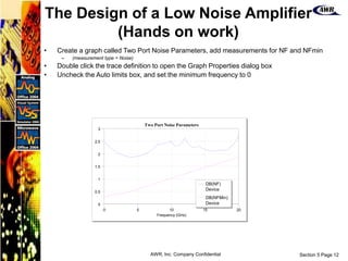 Section 5 Page 12
AWR, Inc. Company Confidential
• Create a graph called Two Port Noise Parameters, add measurements for NF and NFmin
– (measurement type = Noise)
• Double click the trace definition to open the Graph Properties dialog box
• Uncheck the Auto limits box, and set the minimum frequency to 0
0 5 10 15 20
Frequency (GHz)
Two Port Noise Parameters
0
0.5
1
1.5
2
2.5
3
DB(NF)
Device
DB(NFMin)
Device
The Design of a Low Noise Amplifier
(Hands on work)
 