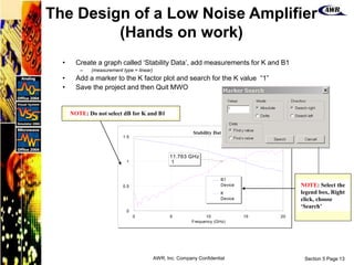 Section 5 Page 13
AWR, Inc. Company Confidential
• Create a graph called ‘Stability Data’, add measurements for K and B1
– (measurement type = linear)
• Add a marker to the K factor plot and search for the K value “1”
• Save the project and then Quit MWO
0 5 10 15 20
Frequency (GHz)
Stability Data
0
0.5
1
1.5
11.763 GHz
1
B1
Device
K
Device
NOTE: Do not select dB for K and B1
NOTE: Select the
legend box, Right
click, choose
‘Search’
The Design of a Low Noise Amplifier
(Hands on work)
 