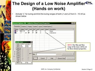Section 5 Page 21
AWR, Inc. Company Confidential
• Activate “L” for tuning and limit the tuning ranges of both L1 and L2 from 0 – 10 nH as
shown below
HINT: The Min and Max
range of the tuner will be set
by these element properties.
The Design of a Low Noise Amplifier
(Hands on work)
 