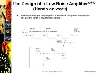 Section 5 Page 23
AWR, Inc. Company Confidential
• Add a simple output matching circuit, maximize the gain of the amplifier
and use the tuner to adjust circuit values
1 2
SUBCKT
ID=S1
NET="Input Matching Circuit"
1 2
SUBCKT
ID=S2
NET="Stable Device"
1 2
SUBCKT
ID=S3
NET="Output Matching Circuit"
PORT
P=1
Z=50 Ohm
PORT
P=2
Z=50 Ohm
IND
ID=L1
L=2.18 nH
CAP
ID=C1
C=100 pF
PORT
P=1
Z=50 Ohm
PORT
P=2
Z=50 Ohm
The Design of a Low Noise Amplifier
(Hands on work)
 