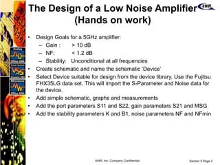 Section 5 Page 3
AWR, Inc. Company Confidential
• Design Goals for a 5GHz amplifier:
– Gain : > 10 dB
– NF: < 1.2 dB
– Stability: Unconditional at all frequencies
• Create schematic and name the schematic ‘Device’
• Select Device suitable for design from the device library. Use the Fujitsu
FHX35LG data set. This will import the S-Parameter and Noise data for
the device.
• Add simple schematic, graphs and measurements
• Add the port parameters S11 and S22, gain parameters S21 and MSG
• Add the stability parameters K and B1, noise parameters NF and NFmin
The Design of a Low Noise Amplifier
(Hands on work)
 