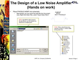 Section 5 Page 4
AWR, Inc. Company Confidential
The Design of a Low Noise Amplifier
(Hands on work)
• Place FHX35LG HEMT into schematic
– Alternatively, you can import the data file from the project
view (Right click Data Files, select “Import Data Files”)
1 2
SUBCKT
NET=
ID=
"FHX35LG"
S1
NOTE: When a data file has been
read into a project it will be visible
in the project tree.
HINT: The HEMT will be found in
the data library, use the element tree
and browse to Fujitsu parts.
 