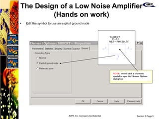 Section 5 Page 5
AWR, Inc. Company Confidential
• Edit the symbol to use an explicit ground node
1 2
3
SUBCKT
NET=
ID=
"FHX35LG"
S1
NOTE: Double click a schematic
symbol to open the Element Options
dialog box.
The Design of a Low Noise Amplifier
(Hands on work)
 