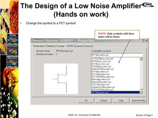 Section 5 Page 6
AWR, Inc. Company Confidential
• Change the symbol to a FET symbol
NOTE: Only symbols with three
nodes will be listed.
The Design of a Low Noise Amplifier
(Hands on work)
 